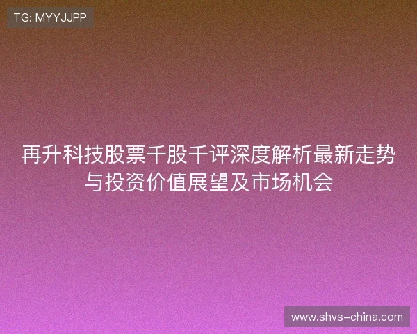 再升科技股票千股千评深度解析最新走势与投资价值展望及市场机会